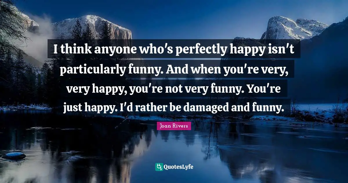 I think anyone who's perfectly happy isn't particularly funny. And when you're very, very happy, you're not very funny. You're just happy. I'd rather be damaged and funny.