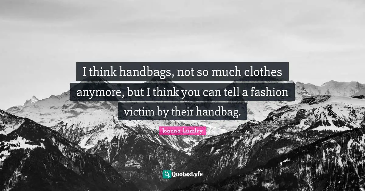 I think handbags, not so much clothes anymore, but I think you can tell a fashion victim by their handbag.