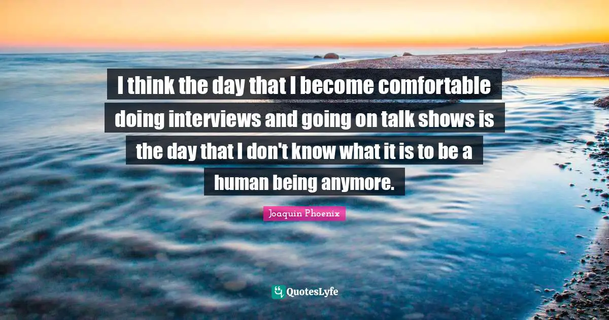 I think the day that I become comfortable doing interviews and going on talk shows is the day that I don't know what it is to be a human being anymore.