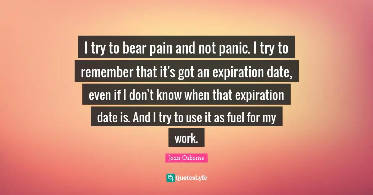 I try to bear pain and not panic. I try to remember that it's got an expiration date, even if I don't know when that expiration date is. And I try to use it as fuel for my work.