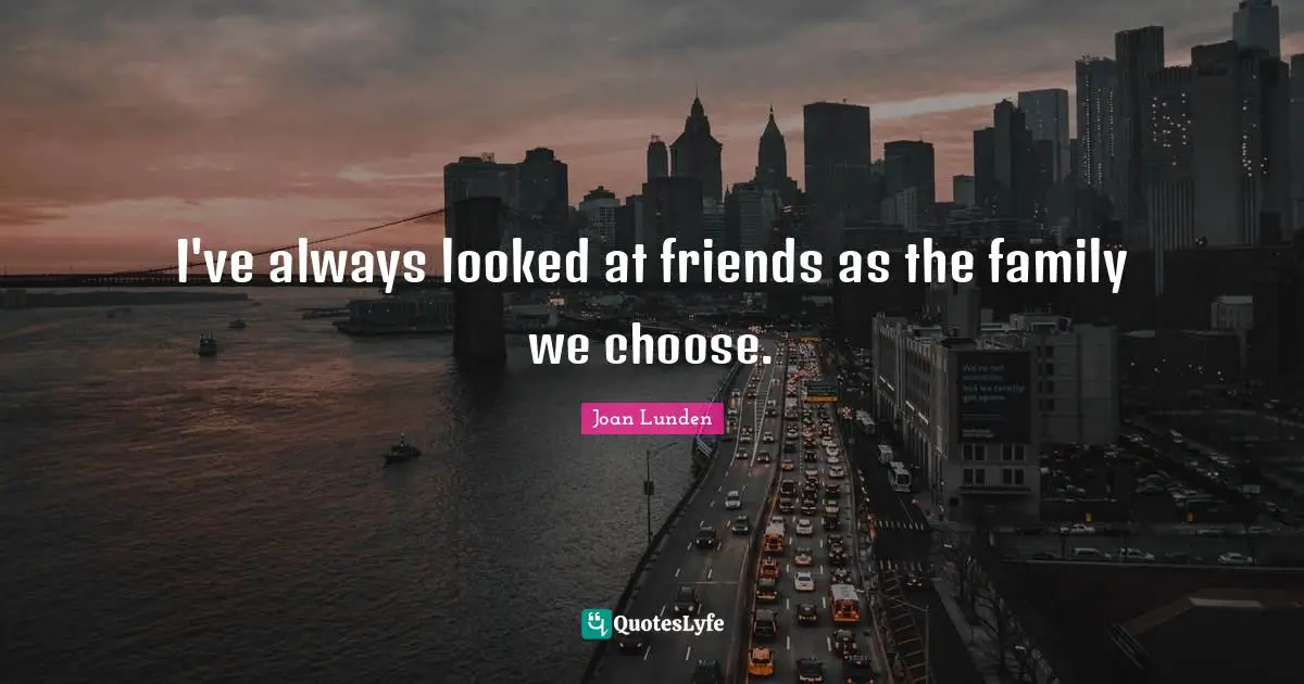 I've always looked at friends as the family we choose.