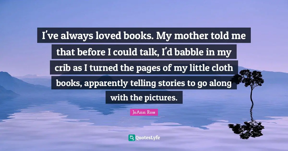 I've always loved books. My mother told me that before I could talk, I'd babble in my crib as I turned the pages of my little cloth books, apparently telling stories to go along with the pictures.