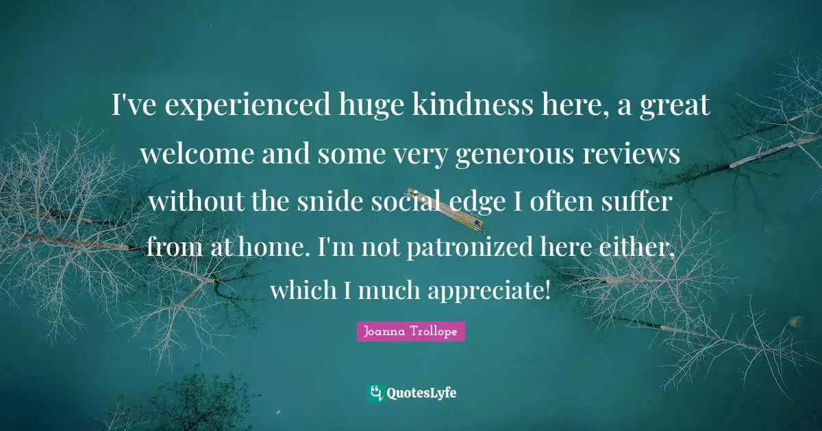 I've experienced huge kindness here, a great welcome and some very generous reviews without the snide social edge I often suffer from at home. I'm not patronized here either, which I much appreciate!