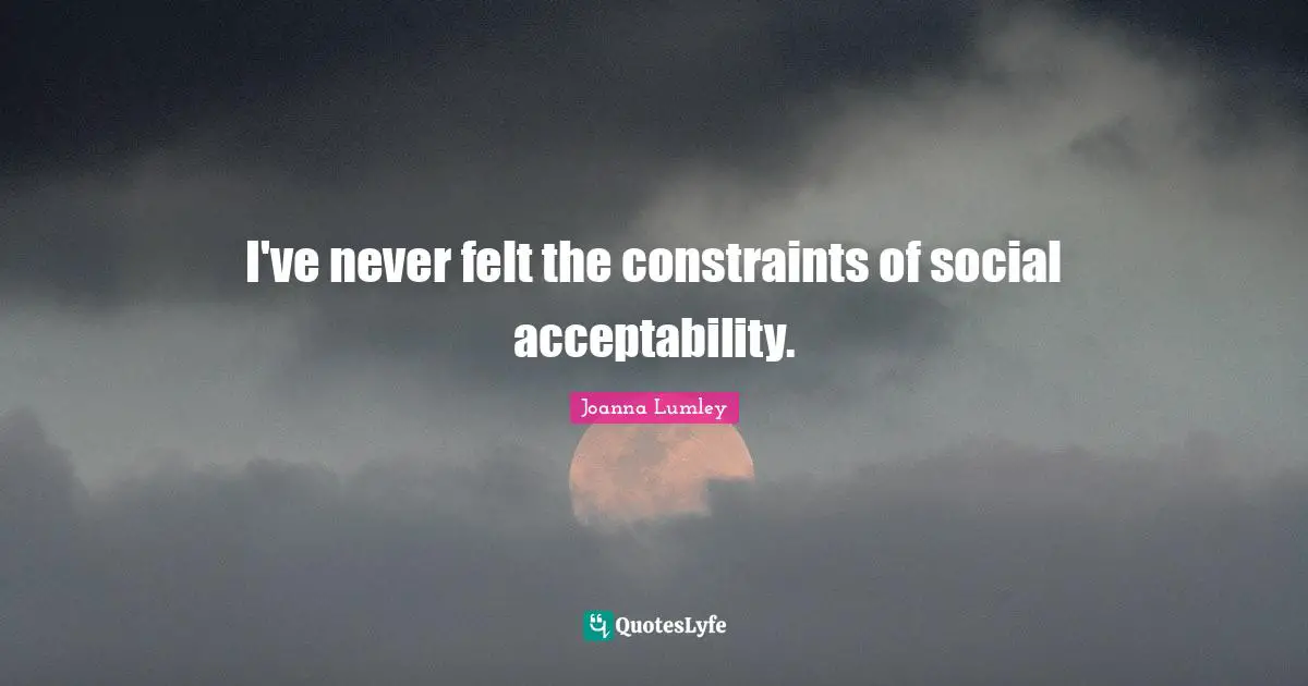 I've never felt the constraints of social acceptability.
