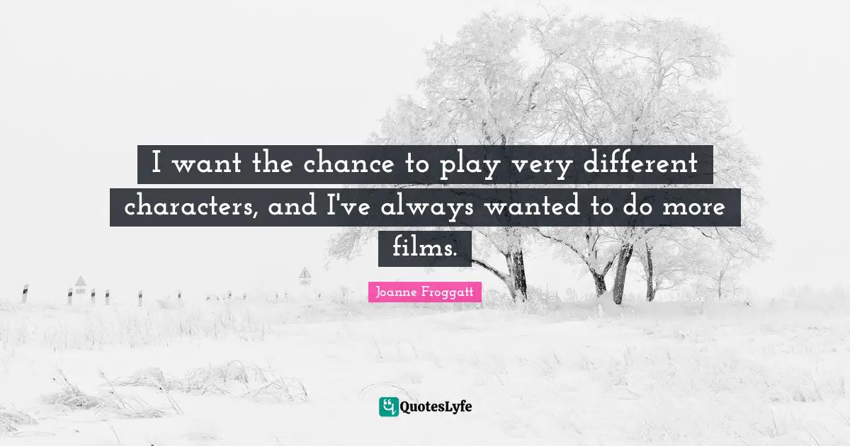 I want the chance to play very different characters, and I've always wanted to do more films.