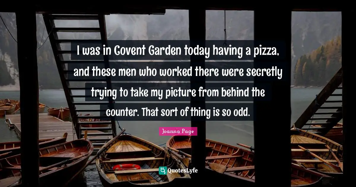 I was in Covent Garden today having a pizza, and these men who worked there were secretly trying to take my picture from behind the counter. That sort of thing is so odd.