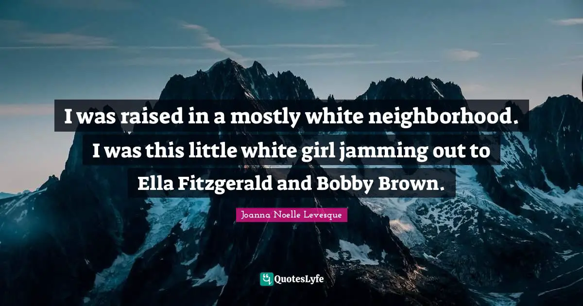 I was raised in a mostly white neighborhood. I was this little white girl jamming out to Ella Fitzgerald and Bobby Brown.