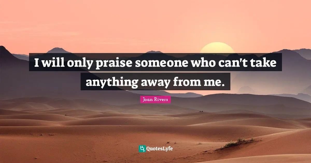 I will only praise someone who can't take anything away from me.