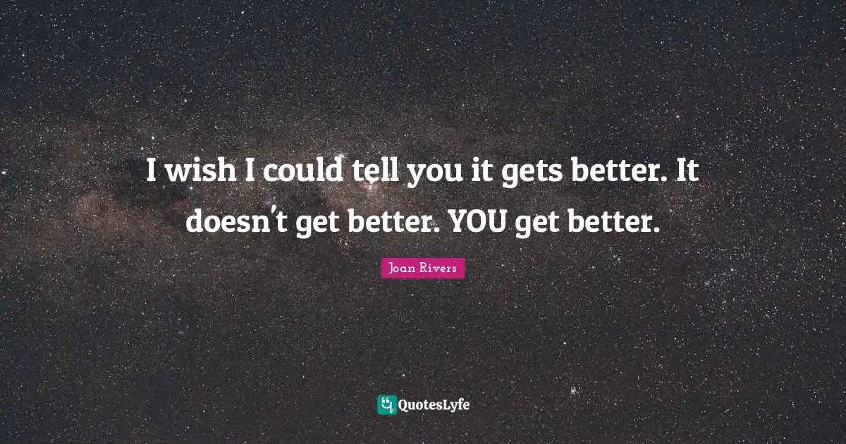 I wish I could tell you it gets better. It doesn't get better. YOU get better.