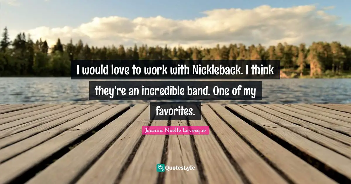 I would love to work with Nickleback. I think they're an incredible band. One of my favorites.