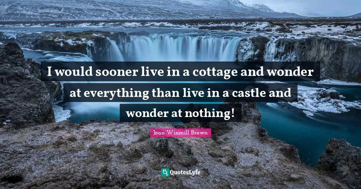 I would sooner live in a cottage and wonder at everything than live in a castle and wonder at nothing!