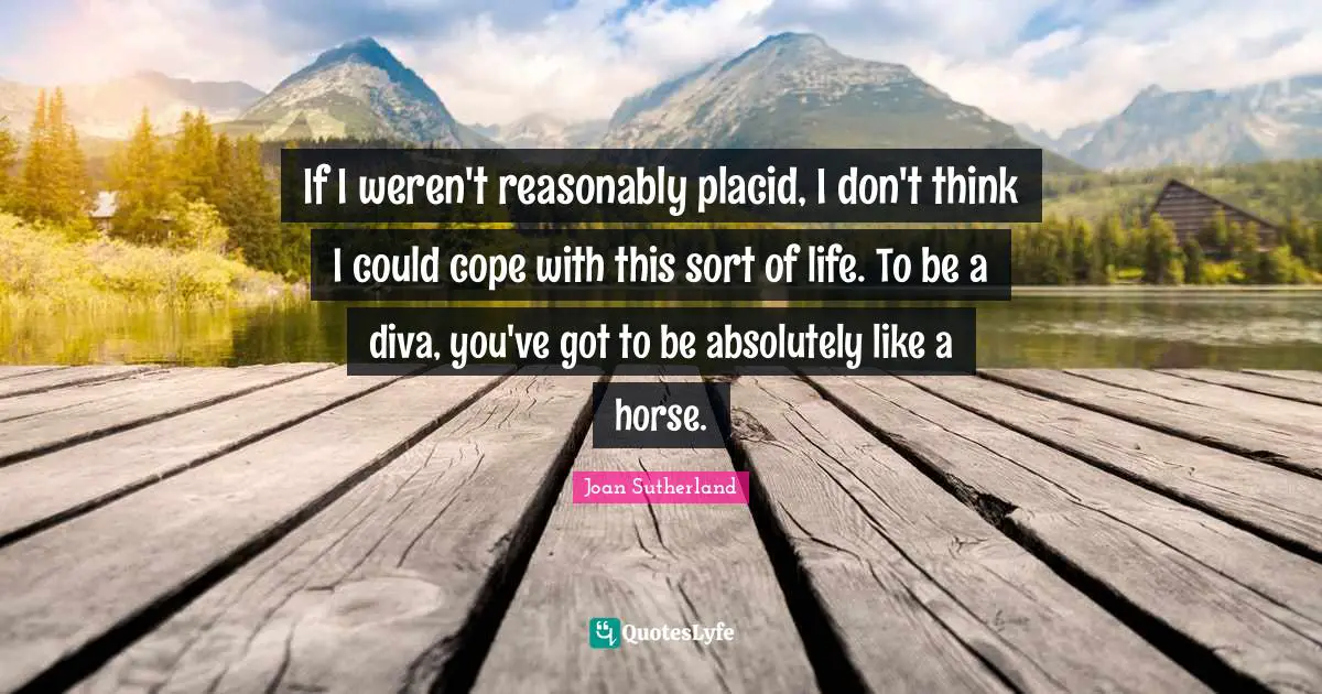 If I weren't reasonably placid, I don't think I could cope with this sort of life. To be a diva, you've got to be absolutely like a horse.
