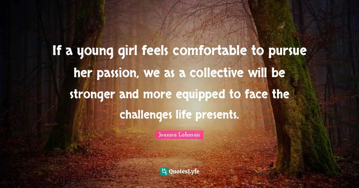 If a young girl feels comfortable to pursue her passion, we as a collective will be stronger and more equipped to face the challenges life presents.