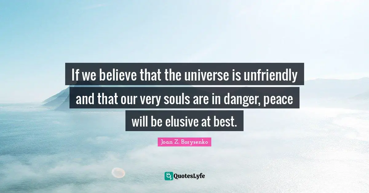 If we believe that the universe is unfriendly and that our very souls are in danger, peace will be elusive at best.