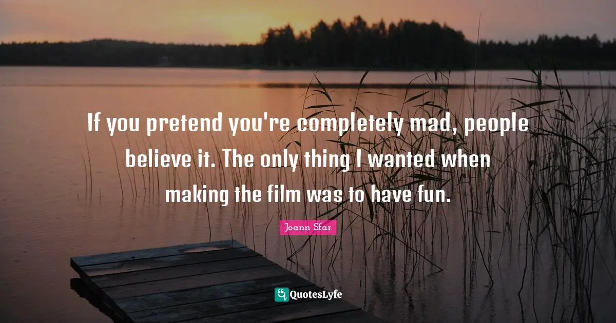 If you pretend you're completely mad, people believe it. The only thing I wanted when making the film was to have fun.