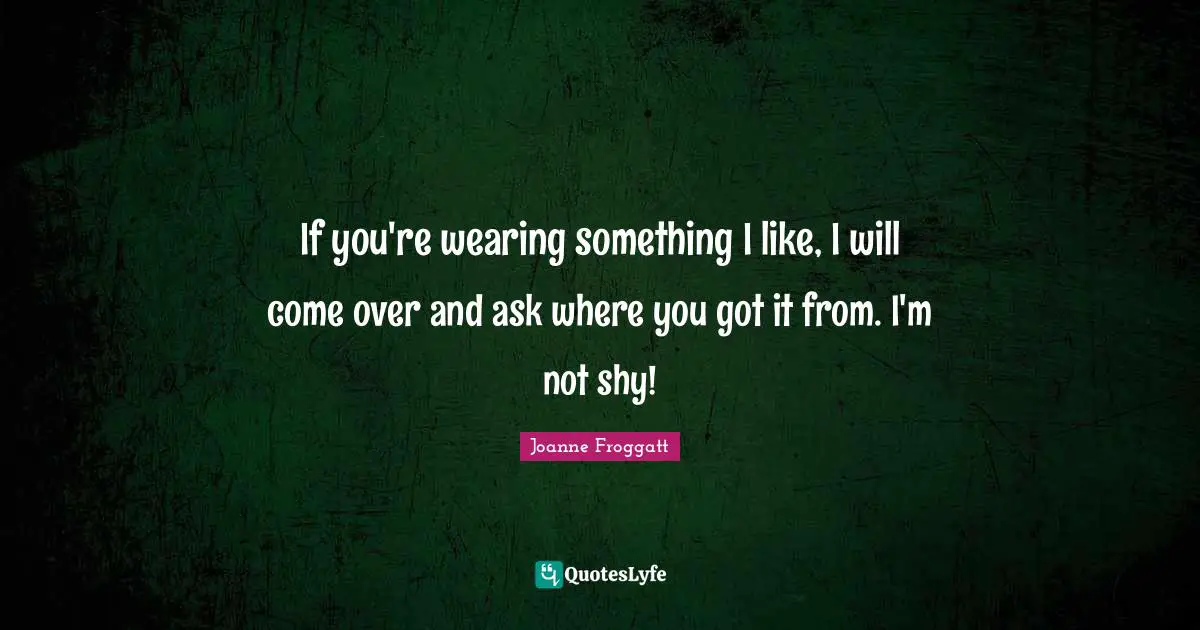 If you're wearing something I like, I will come over and ask where you got it from. I'm not shy!