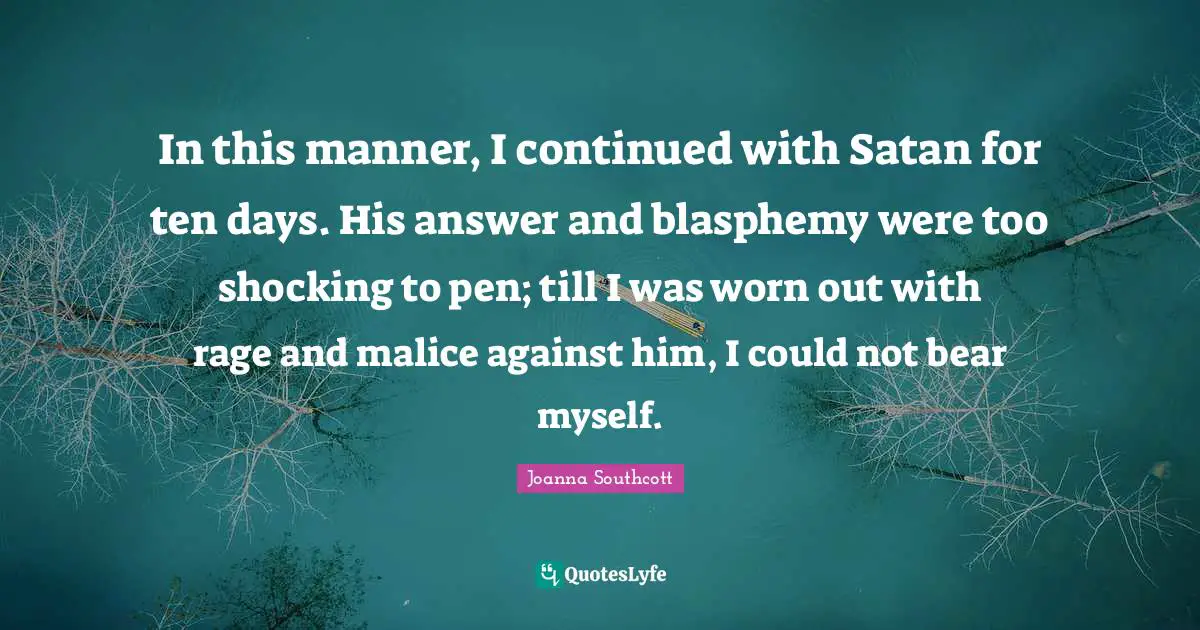 In this manner, I continued with Satan for ten days. His answer and blasphemy were too shocking to pen; till I was worn out with rage and malice against him, I could not bear myself.
