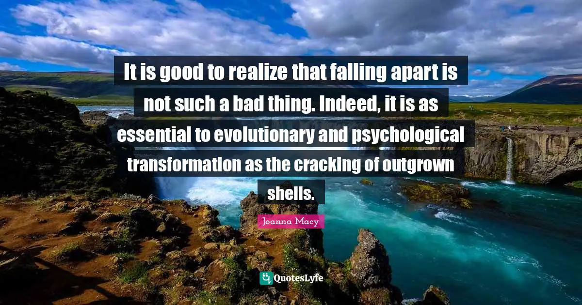 It is good to realize that falling apart is not such a bad thing. Indeed, it is as essential to evolutionary and psychological transformation as the cracking of outgrown shells.
