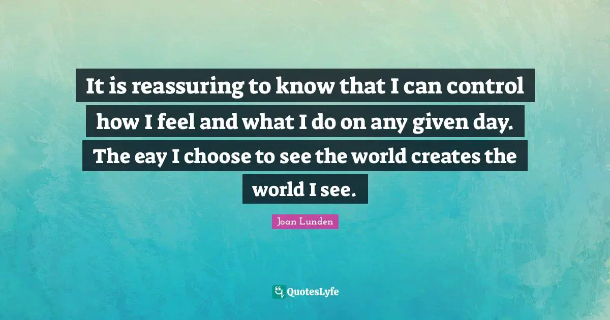Reassuring Quotes: "It is reassuring to know that I can control how I feel and what I do on any given day. The eay I choose to see the world creates the world I see."