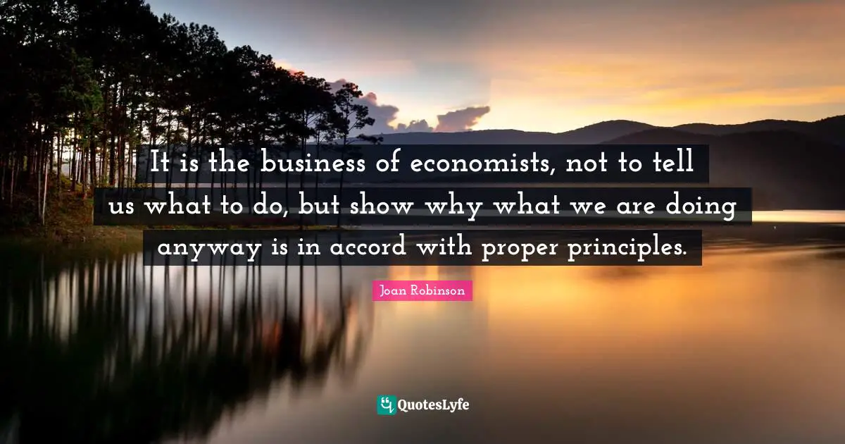 It is the business of economists, not to tell us what to do, but show why what we are doing anyway is in accord with proper principles.