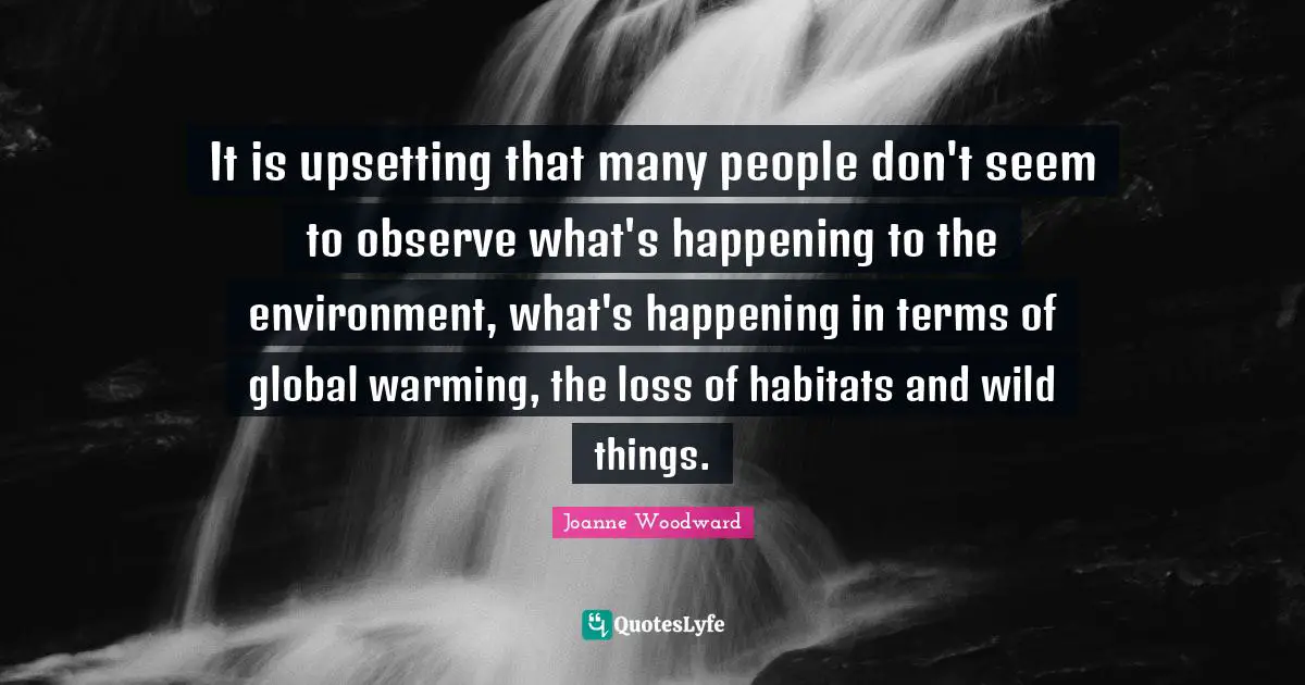 It is upsetting that many people don't seem to observe what's happening to the environment, what's happening in terms of global warming, the loss of habitats and wild things.