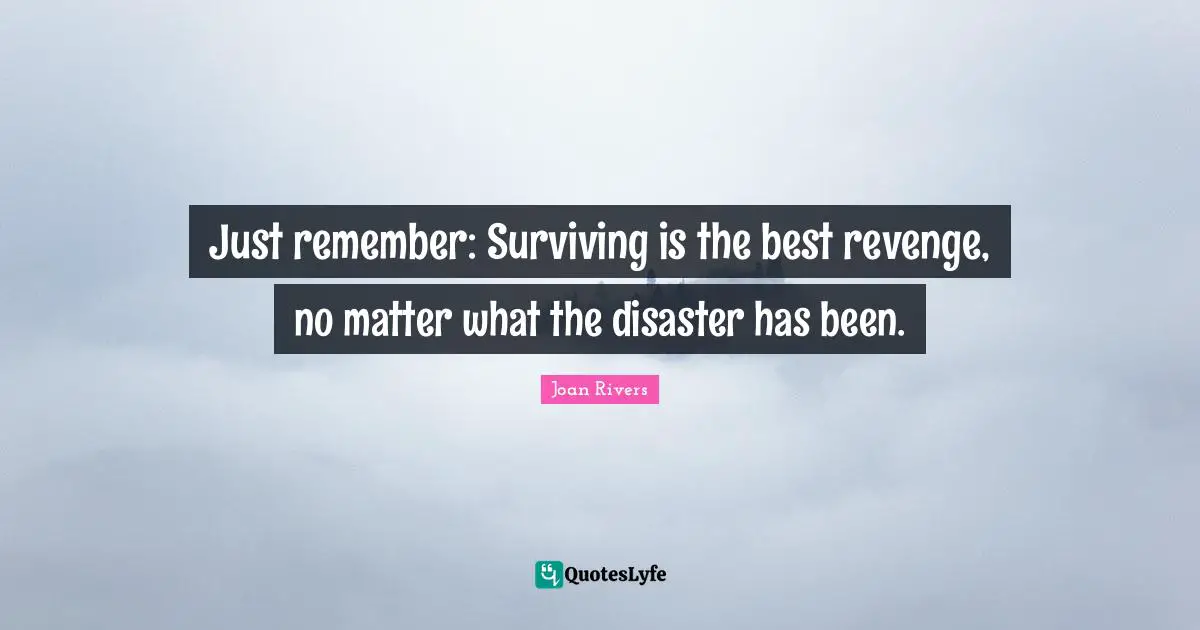 Just remember: Surviving is the best revenge, no matter what the disaster has been.