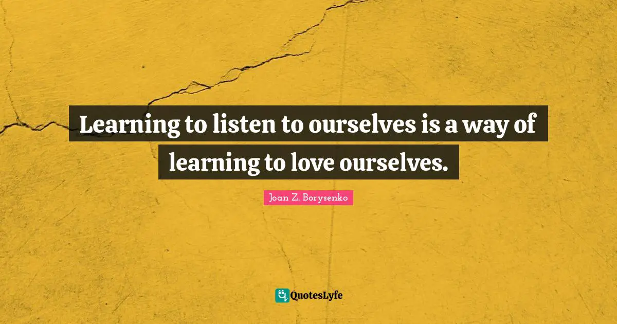 Learning to listen to ourselves is a way of learning to love ourselves.