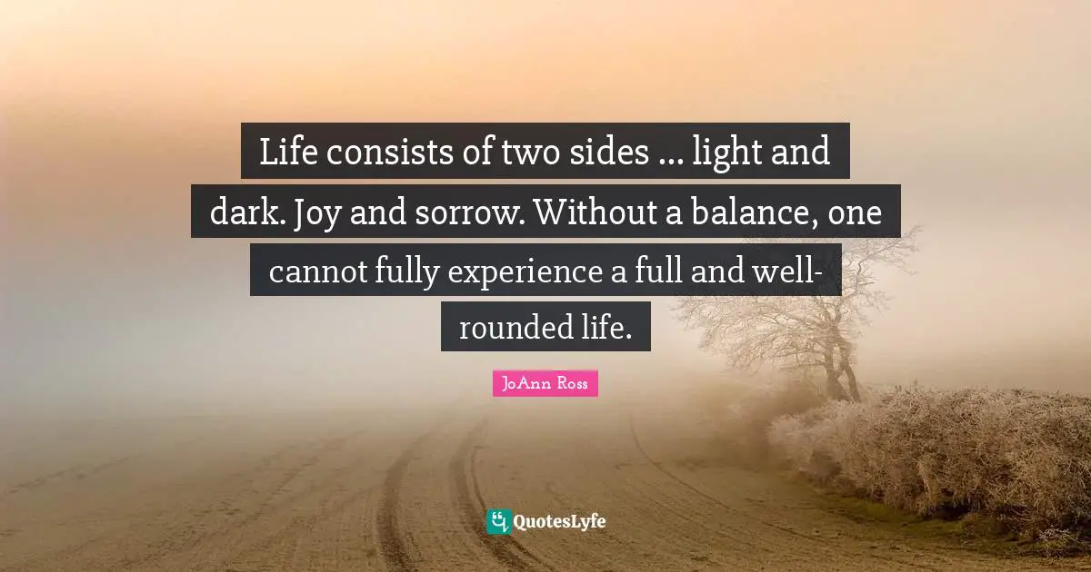 Life consists of two sides ... light and dark. Joy and sorrow. Without a balance, one cannot fully experience a full and well-rounded life.
