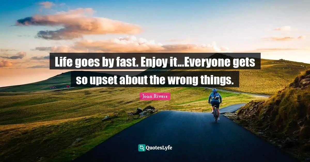 Life goes by fast. Enjoy it...Everyone gets so upset about the wrong things.