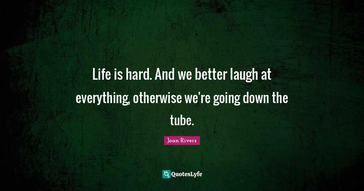 Life is hard. And we better laugh at everything, otherwise we're going down the tube.
