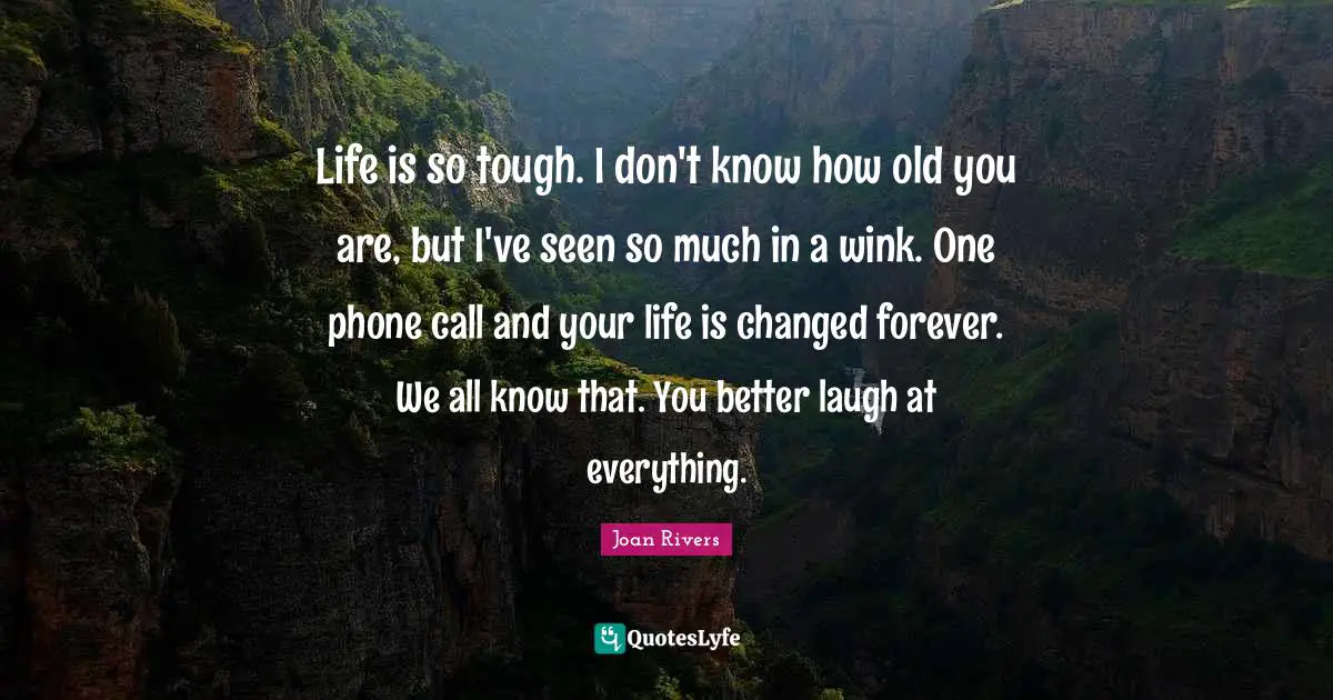 Life is so tough. I don't know how old you are, but I've seen so much in a wink. One phone call and your life is changed forever. We all know that. You better laugh at everything.