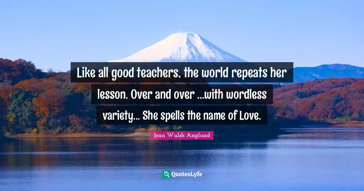 Like all good teachers, the world repeats her lesson. Over and over ...with wordless variety... She spells the name of Love.
