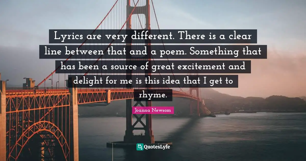 Lyrics are very different. There is a clear line between that and a poem. Something that has been a source of great excitement and delight for me is this idea that I get to rhyme.