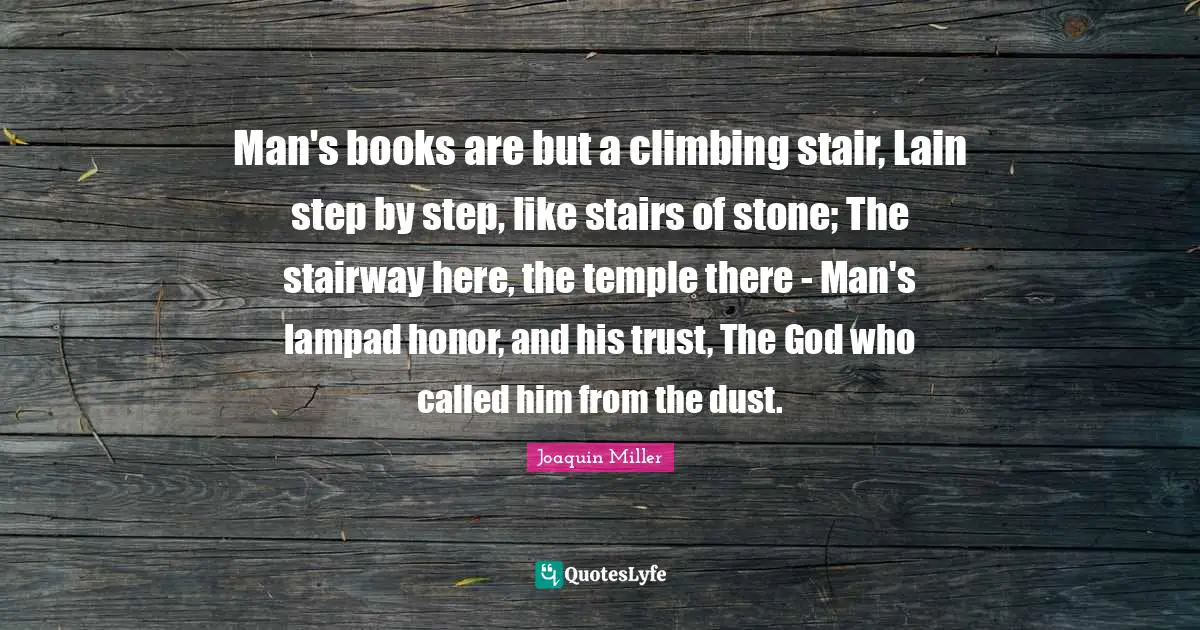 Man's books are but a climbing stair, Lain step by step, like stairs of stone; The stairway here, the temple there - Man's lampad honor, and his trust, The God who called him from the dust.