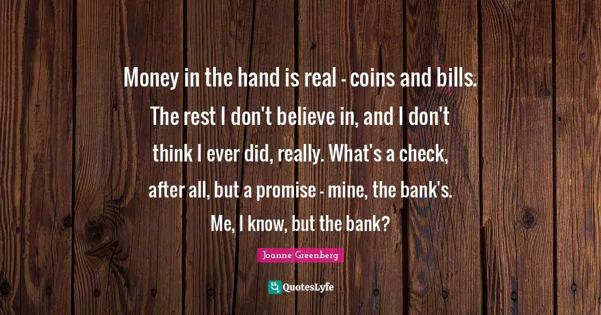 Money in the hand is real - coins and bills. The rest I don't believe in, and I don't think I ever did, really. What's a check, after all, but a promise - mine, the bank's. Me, I know, but the bank?