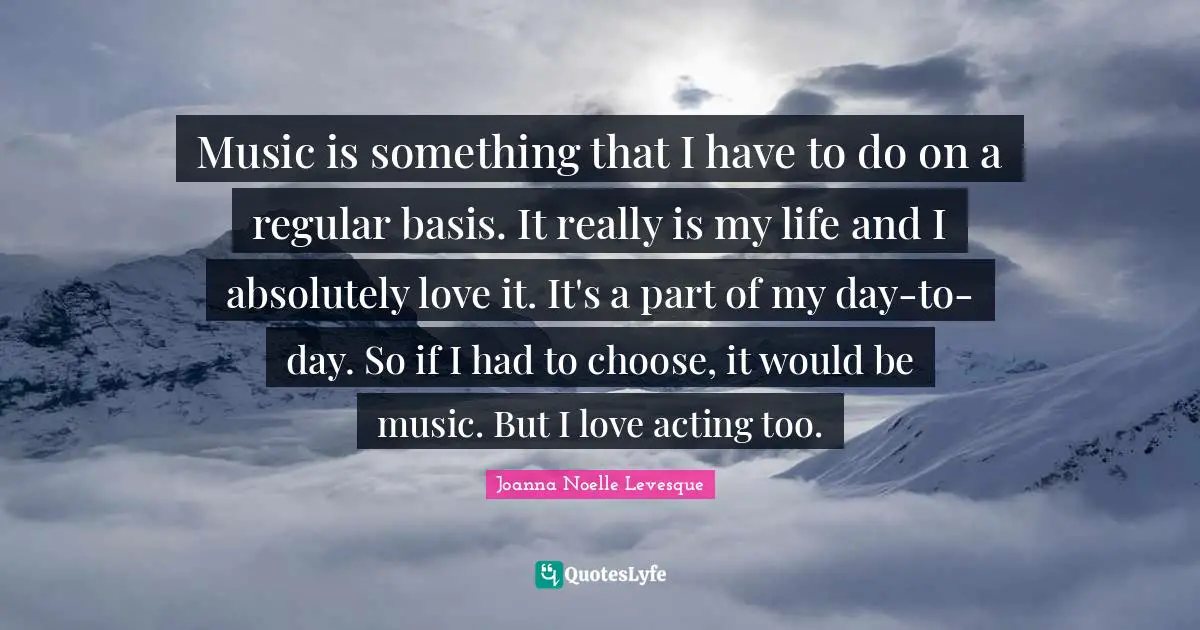 Music is something that I have to do on a regular basis. It really is my life and I absolutely love it. It's a part of my day-to-day. So if I had to choose, it would be music. But I love acting too.