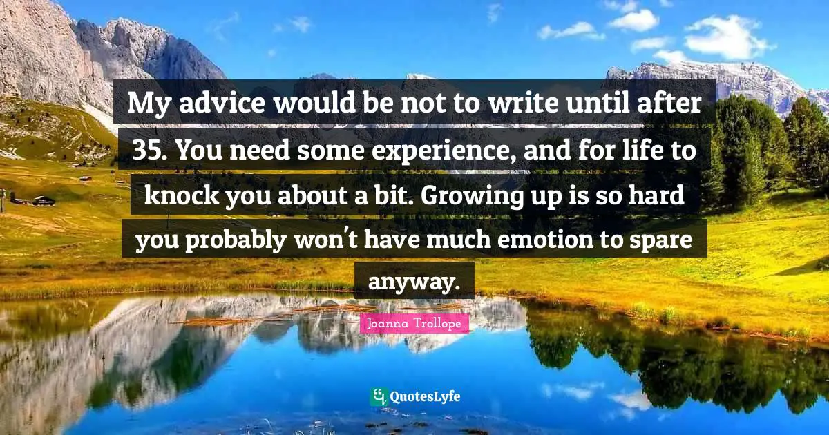My advice would be not to write until after 35. You need some experience, and for life to knock you about a bit. Growing up is so hard you probably won't have much emotion to spare anyway.