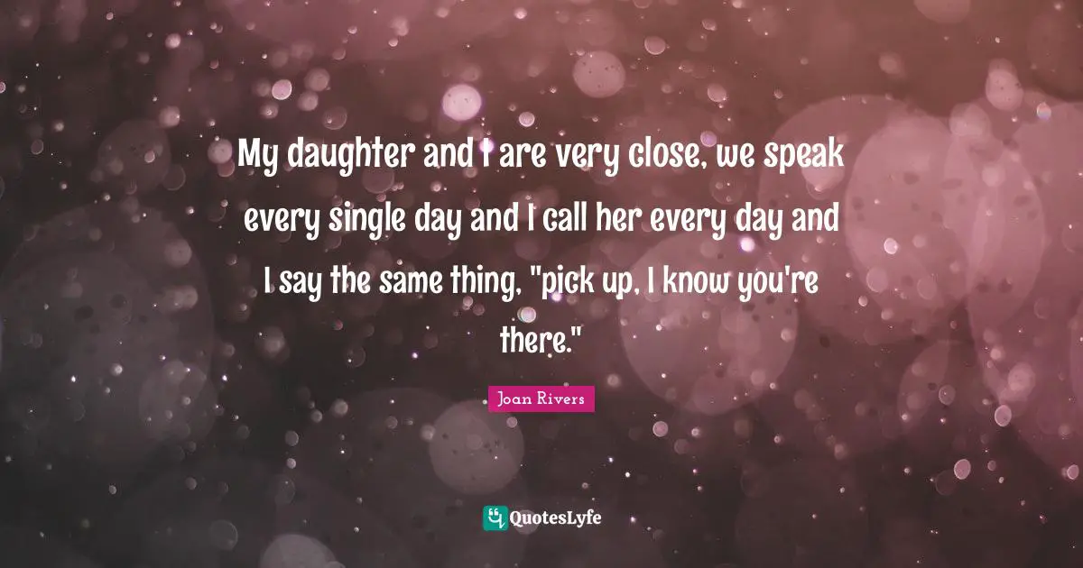 My daughter and I are very close, we speak every single day and I call her every day and I say the same thing, "pick up, I know you're there."