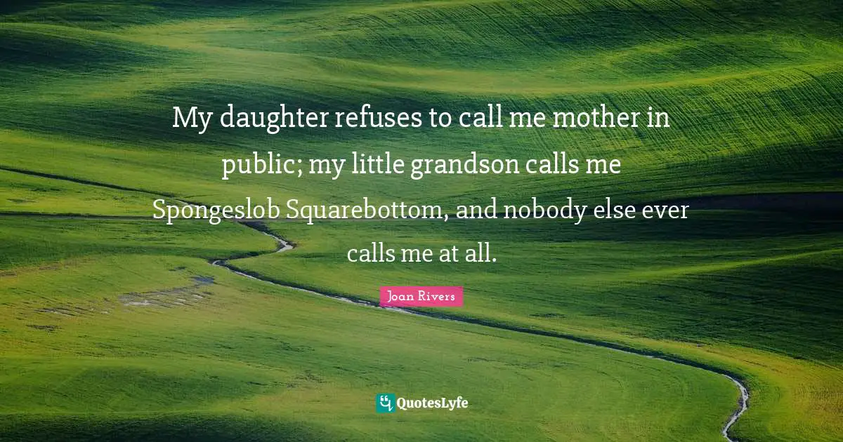 My daughter refuses to call me mother in public; my little grandson calls me Spongeslob Squarebottom, and nobody else ever calls me at all.