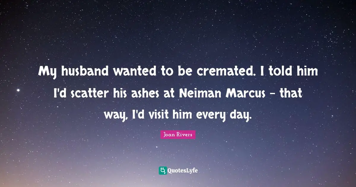 My husband wanted to be cremated. I told him I'd scatter his ashes at Neiman Marcus - that way, I'd visit him every day.