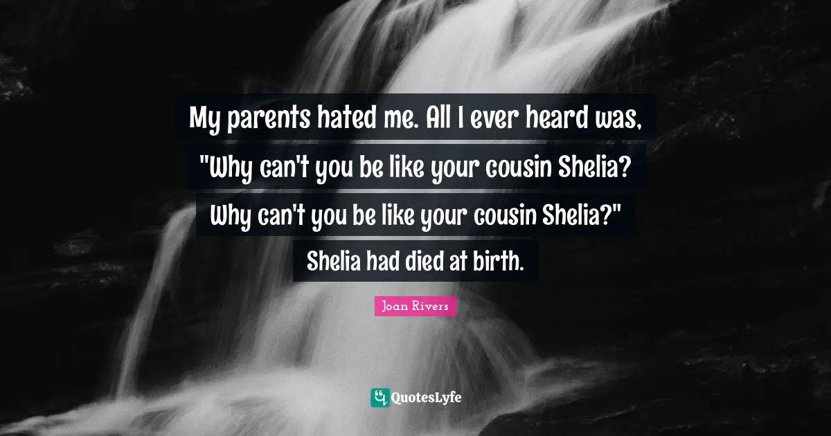 My parents hated me. All I ever heard was, "Why can't you be like your cousin Shelia? Why can't you be like your cousin Shelia?" Shelia had died at birth.