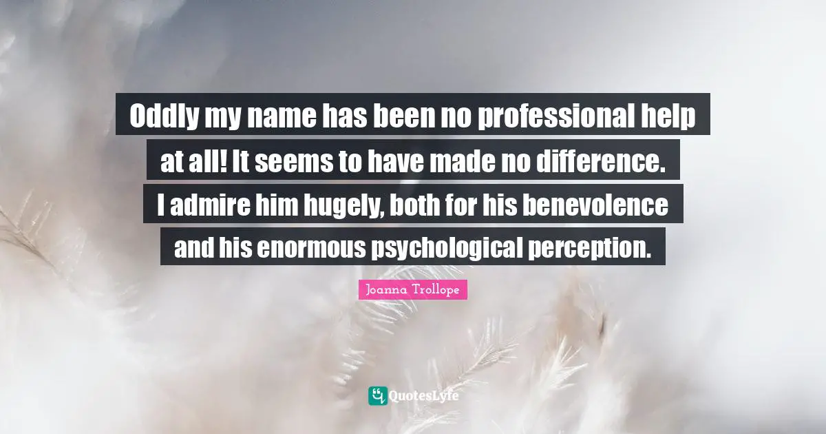 Oddly my name has been no professional help at all! It seems to have made no difference. I admire him hugely, both for his benevolence and his enormous psychological perception.