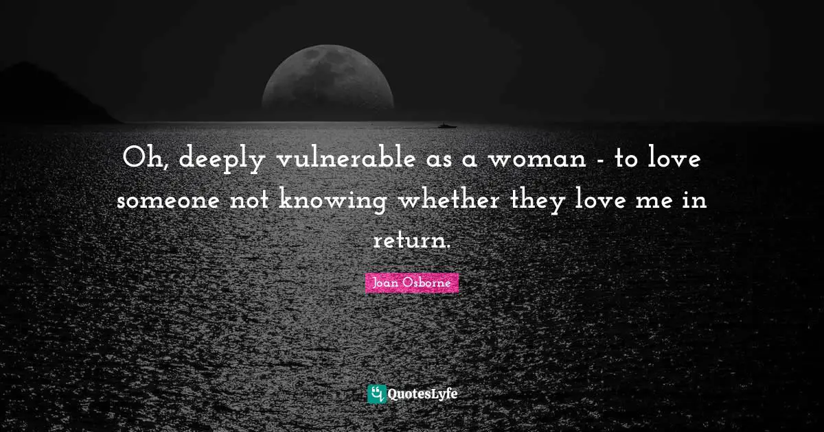 Oh, deeply vulnerable as a woman - to love someone not knowing whether they love me in return.