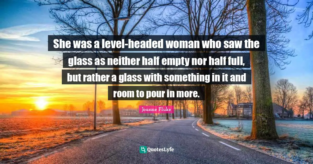 She was a level-headed woman who saw the glass as neither half empty nor half full, but rather a glass with something in it and room to pour in more.