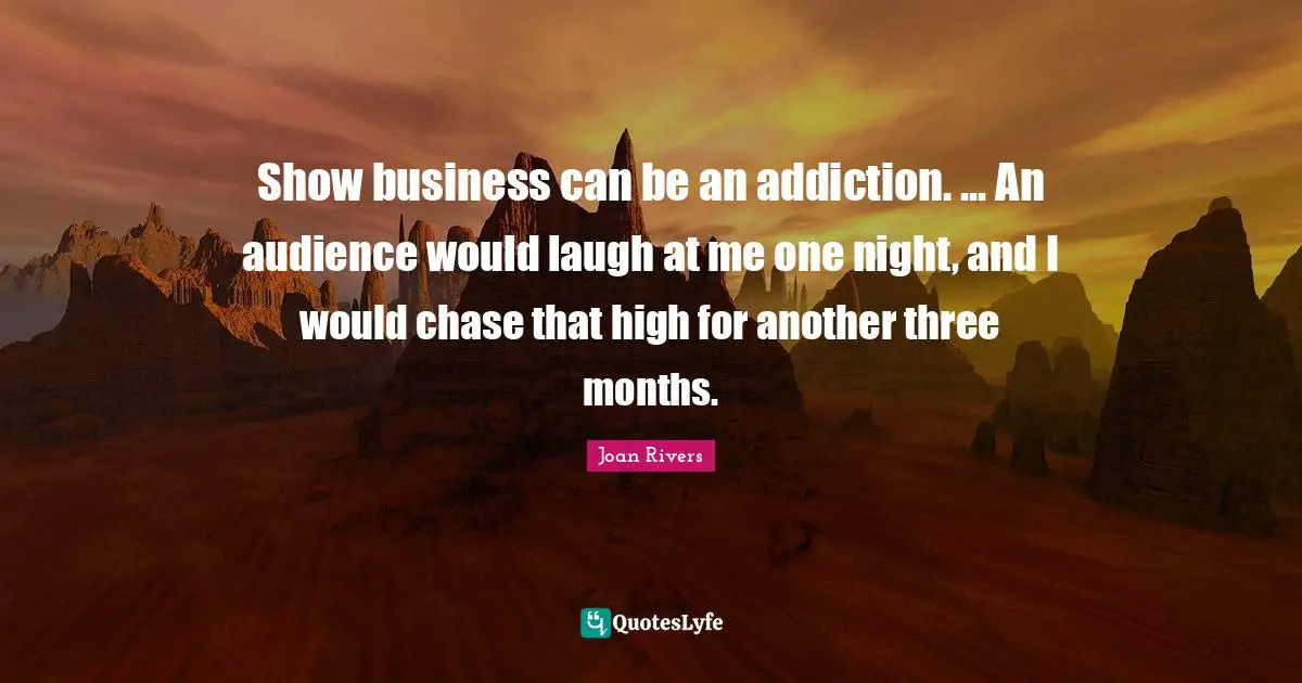 Show business can be an addiction. ... An audience would laugh at me one night, and I would chase that high for another three months.