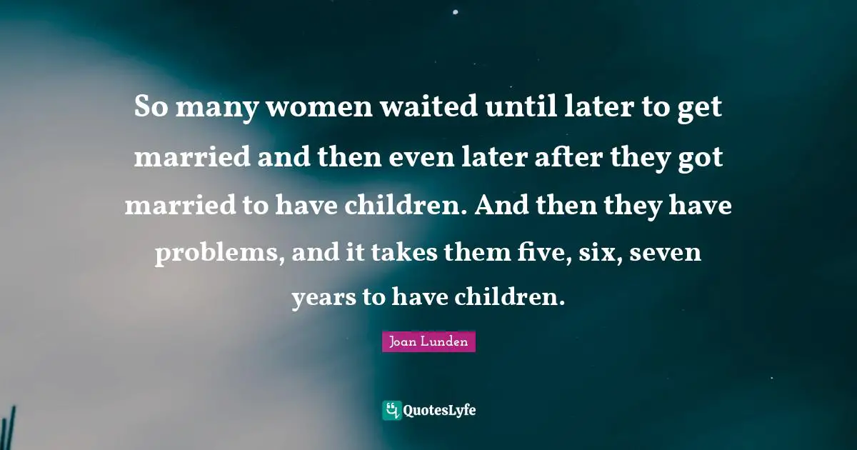 So many women waited until later to get married and then even later after they got married to have children. And then they have problems, and it takes them five, six, seven years to have children.