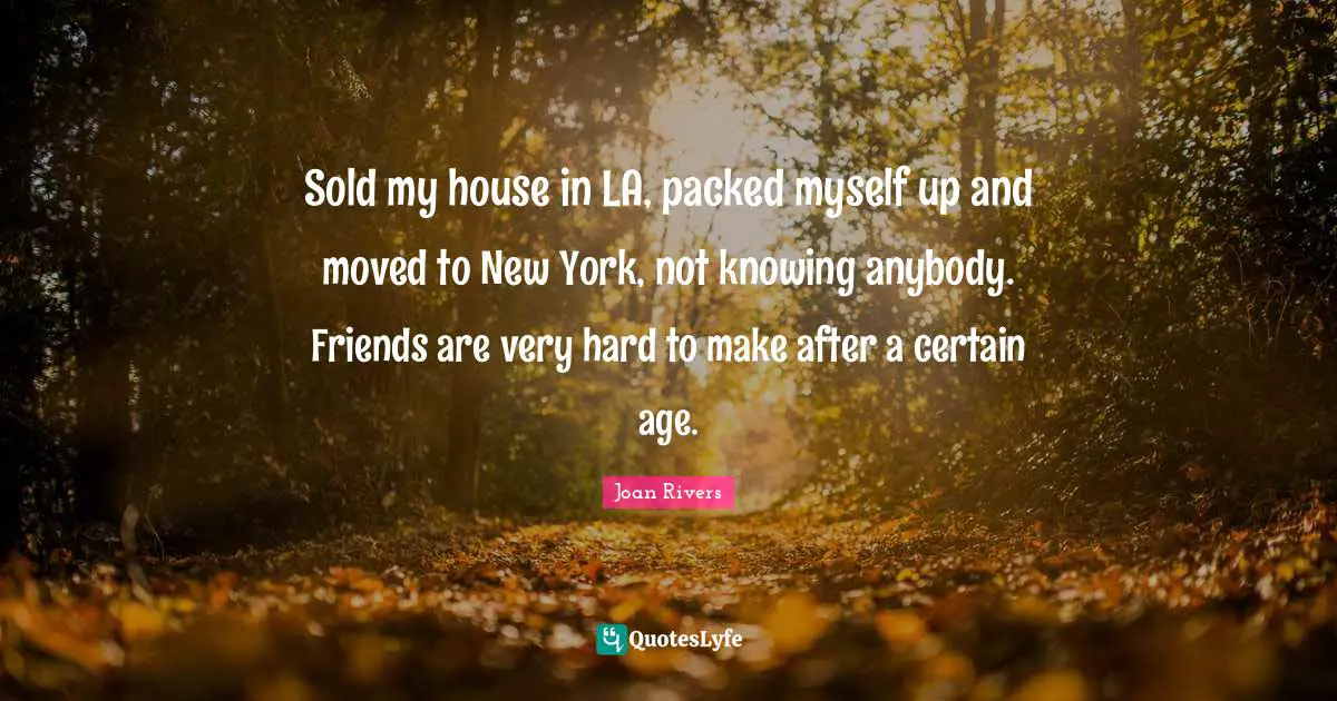Sold my house in LA, packed myself up and moved to New York, not knowing anybody. Friends are very hard to make after a certain age.