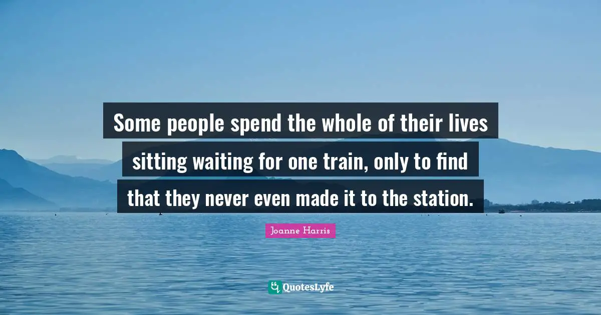 Some people spend the whole of their lives sitting waiting for one train, only to find that they never even made it to the station.