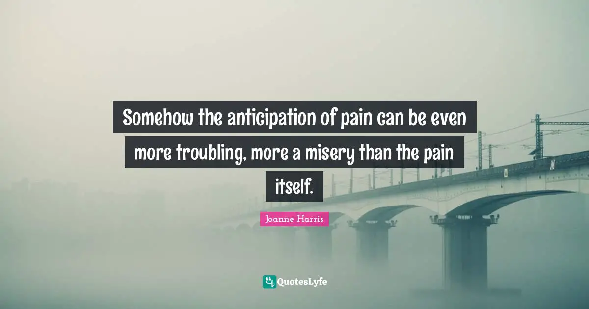 Somehow the anticipation of pain can be even more troubling, more a misery than the pain itself.