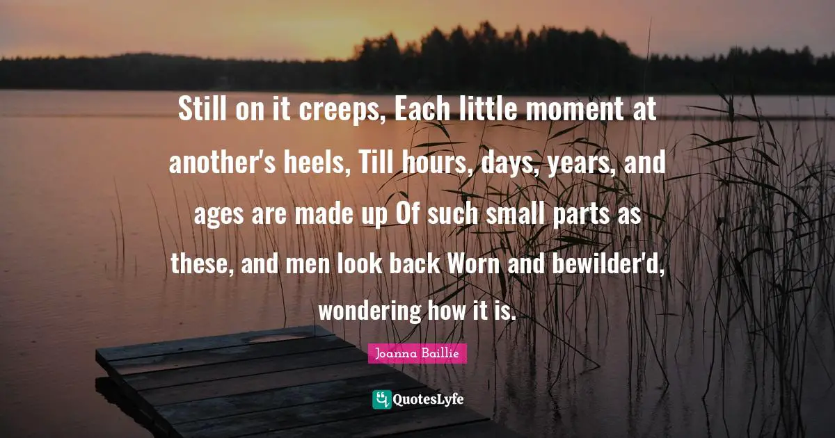 Still on it creeps, Each little moment at another's heels, Till hours, days, years, and ages are made up Of such small parts as these, and men look back Worn and bewilder'd, wondering how it is.